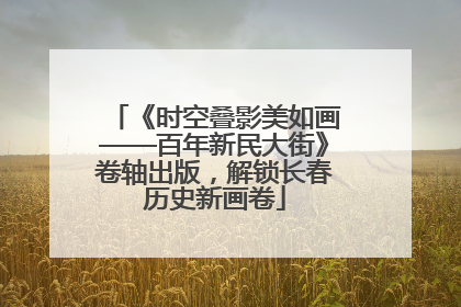 《时空叠影美如画——百年新民大街》卷轴出版，解锁长春历史新画卷