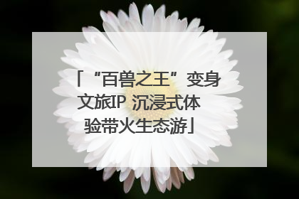 “百兽之王”变身文旅IP 沉浸式体验带火生态游
