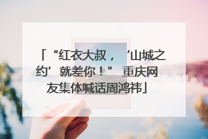 “红衣大叔，‘山城之约’就差你！” 重庆网友集体喊话周鸿祎
