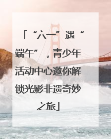 “六一”遇“端午”，青少年活动中心邀你解锁光影非遗奇妙之旅