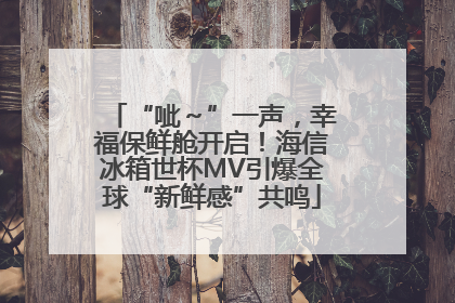 “呲～”一声，幸福保鲜舱开启！海信冰箱世杯MV引爆全球“新鲜感”共鸣