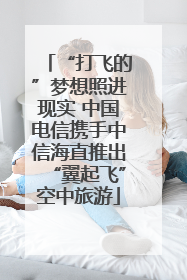 “打飞的”梦想照进现实 中国电信携手中信海直推出“翼起飞”空中旅游