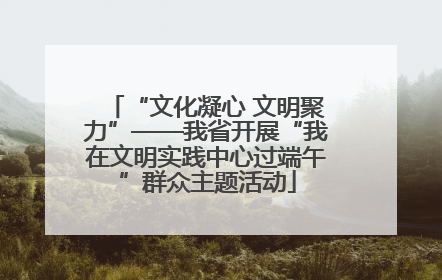 “文化凝心 文明聚力”——我省开展“我在文明实践中心过端午”群众主题活动
