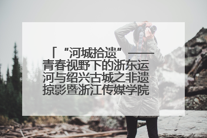 “河城拾遗”——青春视野下的浙东运河与绍兴古城之非遗掠影暨浙江传媒学院小学期来绍