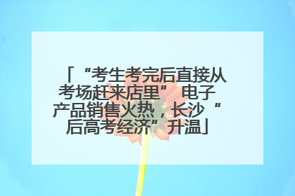 “考生考完后直接从考场赶来店里” 电子产品销售火热，长沙“后高考经济”升温