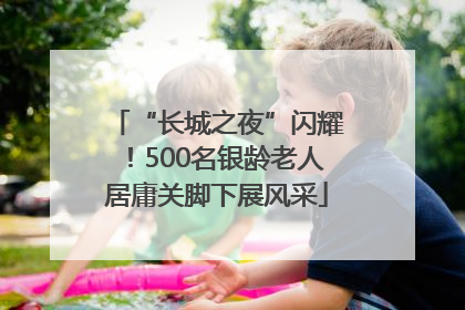 “长城之夜”闪耀！500名银龄老人居庸关脚下展风采