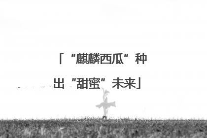 “麒麟西瓜”种出“甜蜜”未来