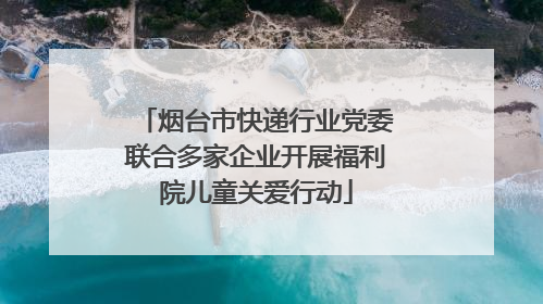 烟台市快递行业党委联合多家企业开展福利院儿童关爱行动