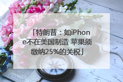特朗普：如iPhone不在美国制造 苹果须缴纳25%的关税