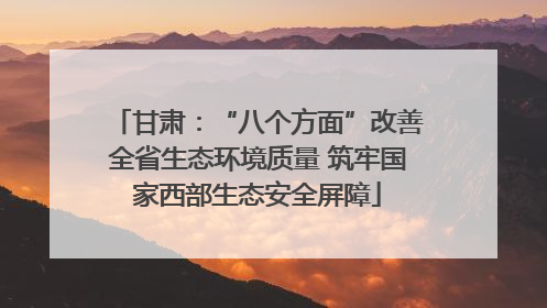 甘肃：“八个方面”改善全省生态环境质量 筑牢国家西部生态安全屏障