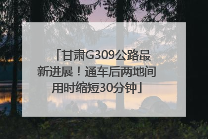 甘肃G309公路最新进展！通车后两地间用时缩短30分钟