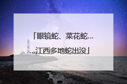 眼镜蛇、菜花蛇……江西多地蛇出没