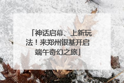神话启幕、上新玩法！来郑州银基开启端午奇幻之旅