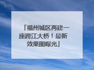 福州城区再建一座跨江大桥！最新效果图曝光