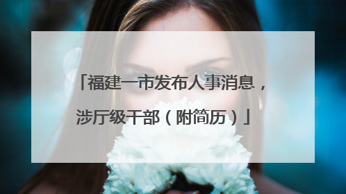 福建一市发布人事消息，涉厅级干部（附简历）