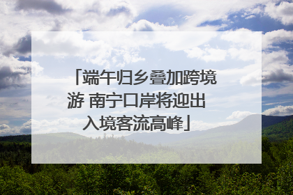 端午归乡叠加跨境游 南宁口岸将迎出入境客流高峰