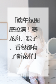 端午氛围感拉满！赛龙舟、粽子、香包都有了新花样