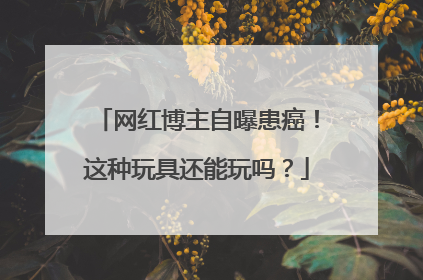 网红博主自曝患癌！这种玩具还能玩吗？