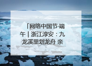 网络中国节·端午｜浙江淳安：九龙溪里划龙舟 亲子相伴端午游