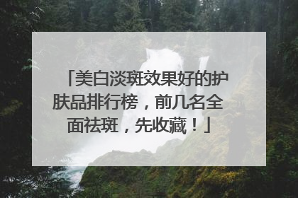 美白淡斑效果好的护肤品排行榜，前几名全面祛斑，先收藏！