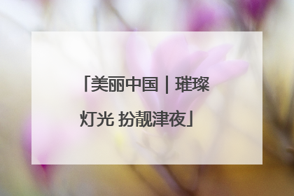 美丽中国｜璀璨灯光 扮靓津夜