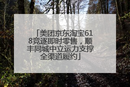 美团京东淘宝618竞逐即时零售，顺丰同城中立运力支撑全渠道履约