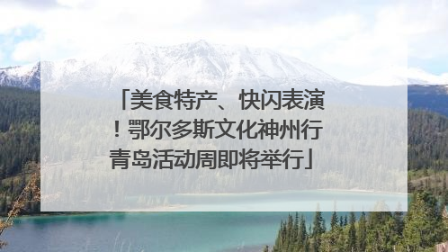 美食特产、快闪表演！鄂尔多斯文化神州行青岛活动周即将举行