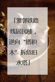 紧邻铁路线居民楼，逆向“搭积木”拆危旧水塔