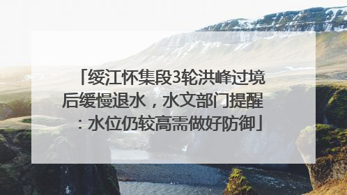 绥江怀集段3轮洪峰过境后缓慢退水，水文部门提醒：水位仍较高需做好防御