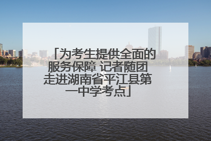 为考生提供全面的服务保障 记者随团走进湖南省平江县第一中学考点