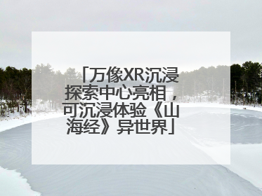 万像XR沉浸探索中心亮相，可沉浸体验《山海经》异世界