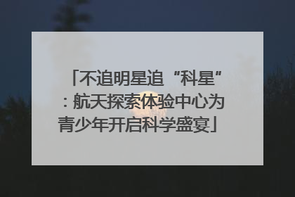 不追明星追“科星”：航天探索体验中心为青少年开启科学盛宴