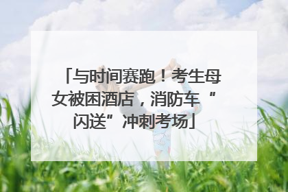 与时间赛跑！考生母女被困酒店，消防车“闪送”冲刺考场
