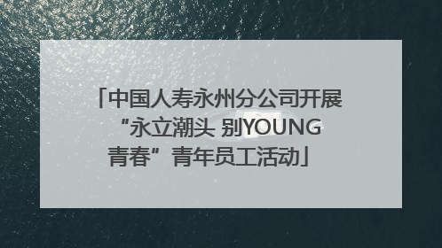 中国人寿永州分公司开展“永立潮头 别YOUNG青春”青年员工活动