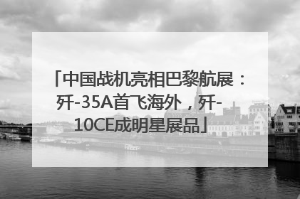中国战机亮相巴黎航展：歼-35A首飞海外，歼-10CE成明星展品