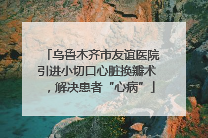 乌鲁木齐市友谊医院引进小切口心脏换瓣术，解决患者“心病”