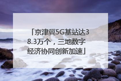 京津冀5G基站达38.3万个，三地数字经济协同创新加速