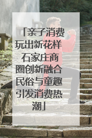 亲子消费玩出新花样 石家庄商圈创新融合民俗与童趣引发消费热潮