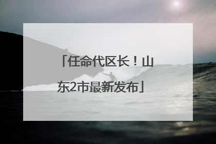 任命代区长！山东2市最新发布