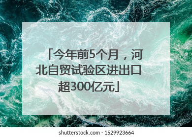 今年前5个月，河北自贸试验区进出口超300亿元