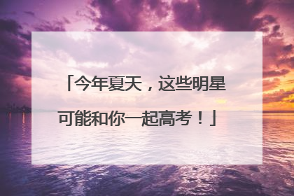今年夏天，这些明星可能和你一起高考！