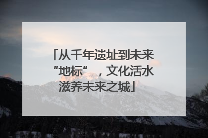 从千年遗址到未来“地标”，文化活水滋养未来之城