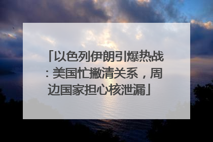 以色列伊朗引爆热战：美国忙撇清关系，周边国家担心核泄漏