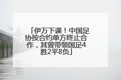 伊万下课！中国足协按合约单方终止合作，其曾带领国足4胜2平8负