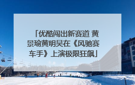 优酷闯出新赛道 黄景瑜黄明昊在《风驰赛车手》上演极限狂飙