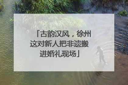 古韵汉风，徐州这对新人把非遗搬进婚礼现场