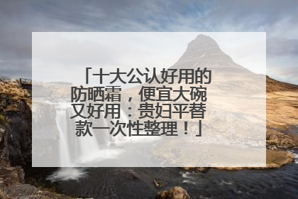 十大公认好用的防晒霜，便宜大碗又好用：贵妇平替款一次性整理！