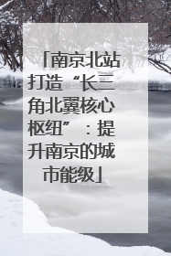 南京北站打造“长三角北翼核心枢纽”：提升南京的城市能级