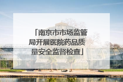 南京市市场监管局开展医院药品质量安全监督检查