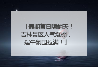 假期首日嗨翻天！吉林景区人气爆棚，端午氛围拉满！
